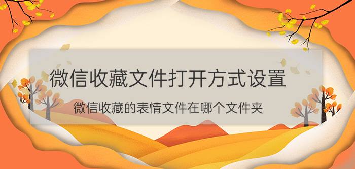 微信收藏文件打开方式设置 微信收藏的表情文件在哪个文件夹？